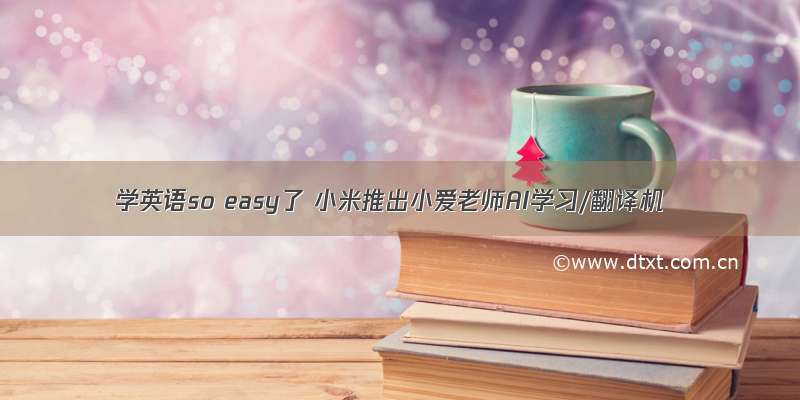 学英语so easy了 小米推出小爱老师AI学习/翻译机