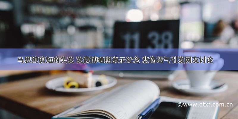 马思纯剪短的头发 发微博晒照表示纪念 悲伤语气引发网友讨论