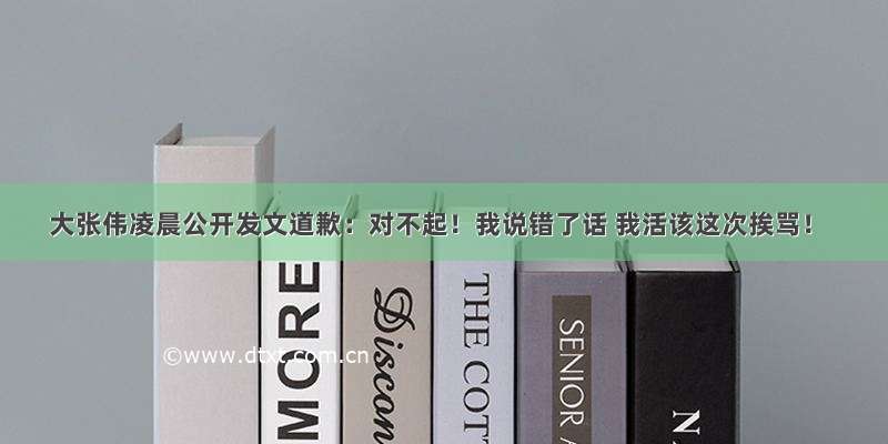 大张伟凌晨公开发文道歉：对不起！我说错了话 我活该这次挨骂！