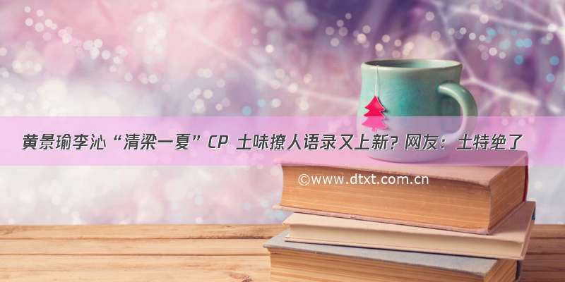 黄景瑜李沁“清梁一夏”CP 土味撩人语录又上新？网友：土特绝了