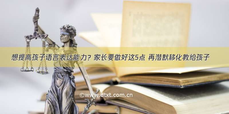 想提高孩子语言表达能力？家长要做好这5点 再潜默移化教给孩子