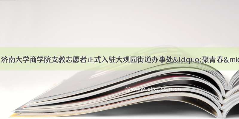 文明实践在市中｜济南大学商学院支教志愿者正式入驻大观园街道办事处“聚青春·少年强