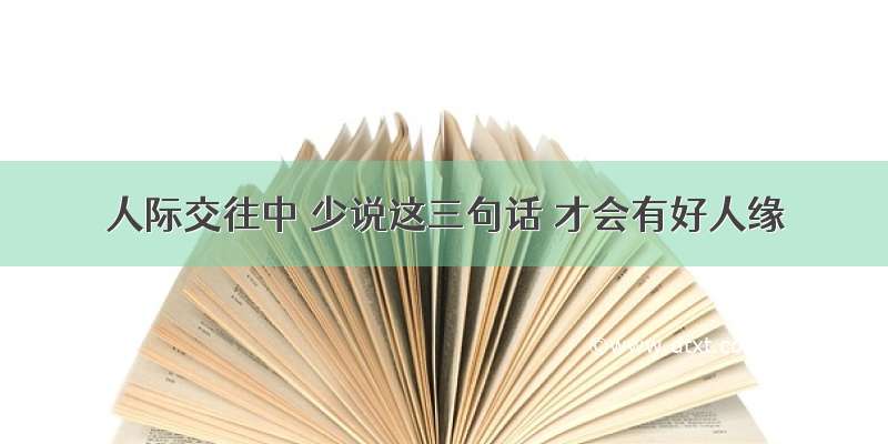 人际交往中 少说这三句话 才会有好人缘