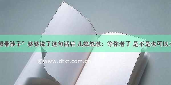 “我不想带孙子”婆婆说了这句话后 儿媳怒怼：等你老了 是不是也可以不用管你？