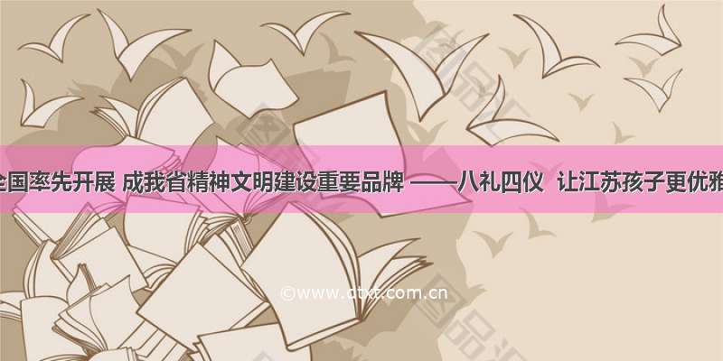 在全国率先开展 成我省精神文明建设重要品牌 ——八礼四仪  让江苏孩子更优雅