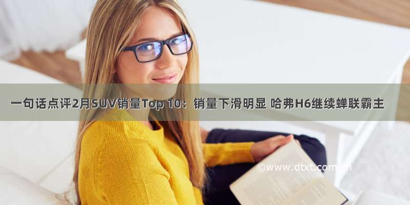 一句话点评2月SUV销量Top 10：销量下滑明显 哈弗H6继续蝉联霸主