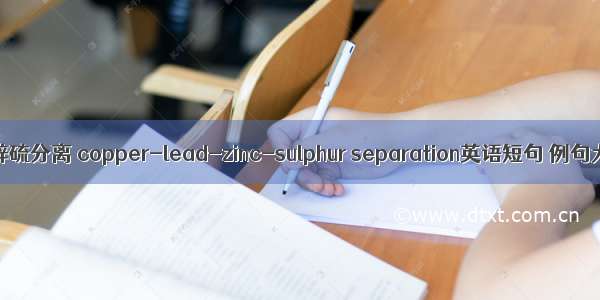 铜铅锌硫分离 copper-lead-zinc-sulphur separation英语短句 例句大全