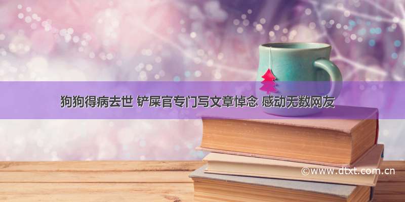 狗狗得病去世 铲屎官专门写文章悼念 感动无数网友