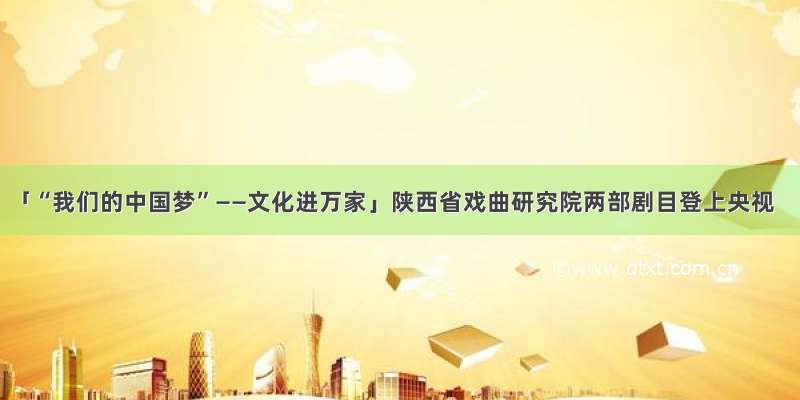 「“我们的中国梦”——文化进万家」陕西省戏曲研究院两部剧目登上央视