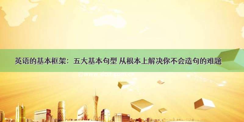 英语的基本框架：五大基本句型 从根本上解决你不会造句的难题