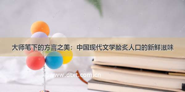 大师笔下的方言之美：中国现代文学脍炙人口的新鲜滋味