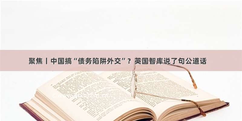 聚焦丨中国搞“债务陷阱外交”？英国智库说了句公道话