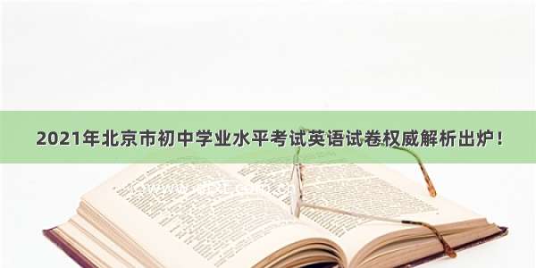 2021年北京市初中学业水平考试英语试卷权威解析出炉！