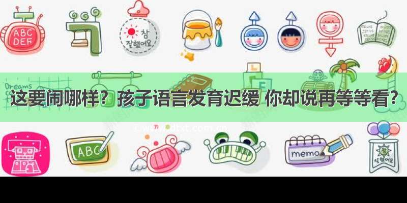 这要闹哪样？孩子语言发育迟缓 你却说再等等看？