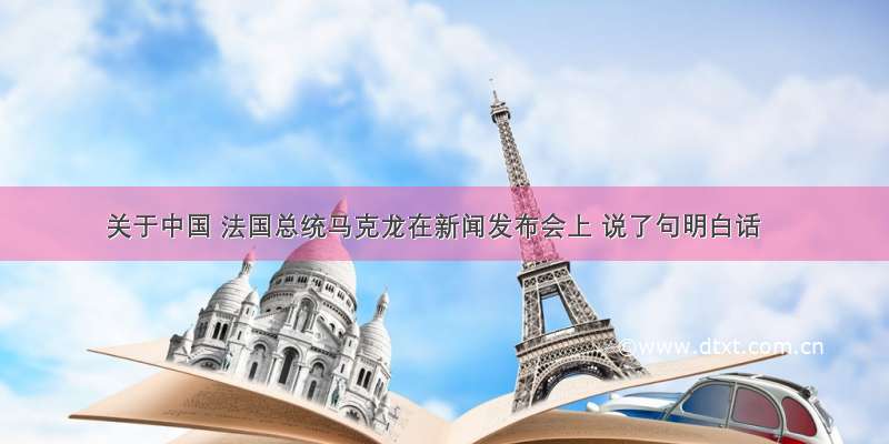 关于中国 法国总统马克龙在新闻发布会上 说了句明白话