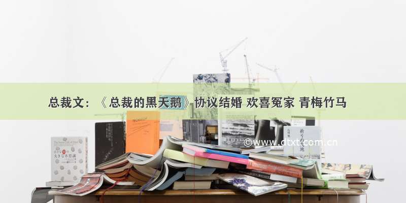 总裁文：《总裁的黑天鹅》协议结婚 欢喜冤家 青梅竹马