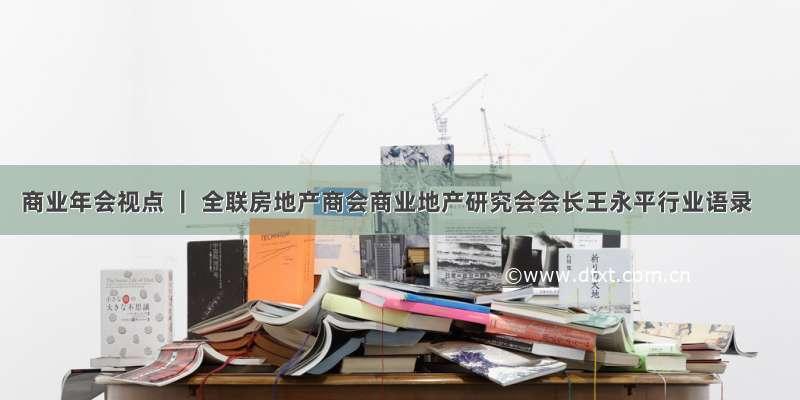 商业年会视点 ｜ 全联房地产商会商业地产研究会会长王永平行业语录