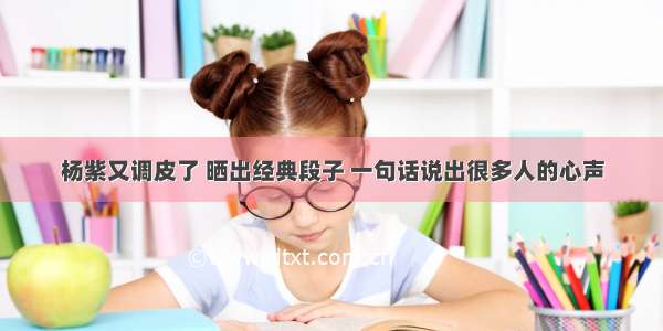 杨紫又调皮了 晒出经典段子 一句话说出很多人的心声