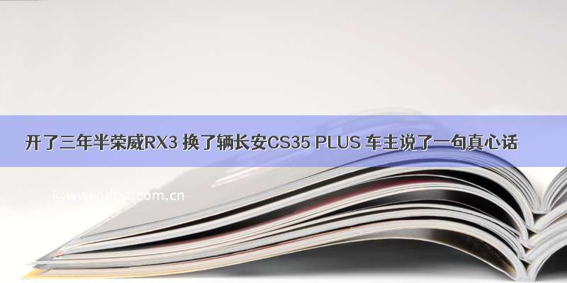 开了三年半荣威RX3 换了辆长安CS35 PLUS 车主说了一句真心话