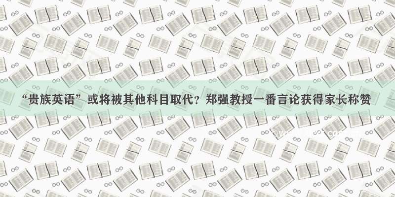 “贵族英语”或将被其他科目取代？郑强教授一番言论获得家长称赞