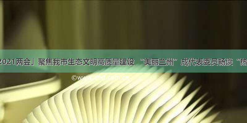 「聚焦2021两会」聚焦我市生态文明高质量建设 “美丽兰州”成代表委员畅谈“热频词”