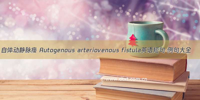 自体动静脉瘘 Autogenous arteriovenous fistula英语短句 例句大全