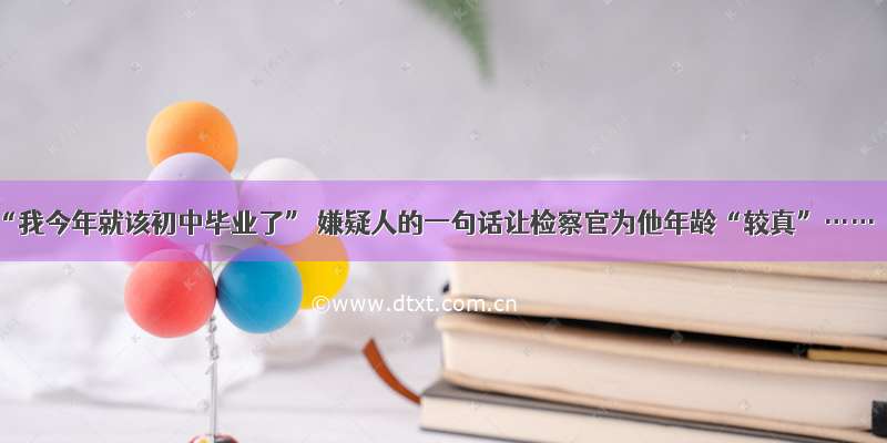 “我今年就该初中毕业了” 嫌疑人的一句话让检察官为他年龄“较真”……