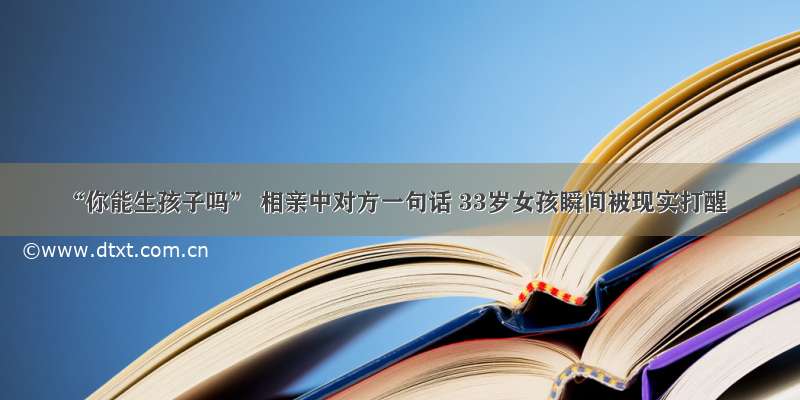 “你能生孩子吗” 相亲中对方一句话 33岁女孩瞬间被现实打醒