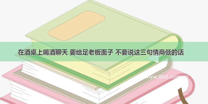 在酒桌上喝酒聊天 要给足老板面子 不要说这三句情商低的话