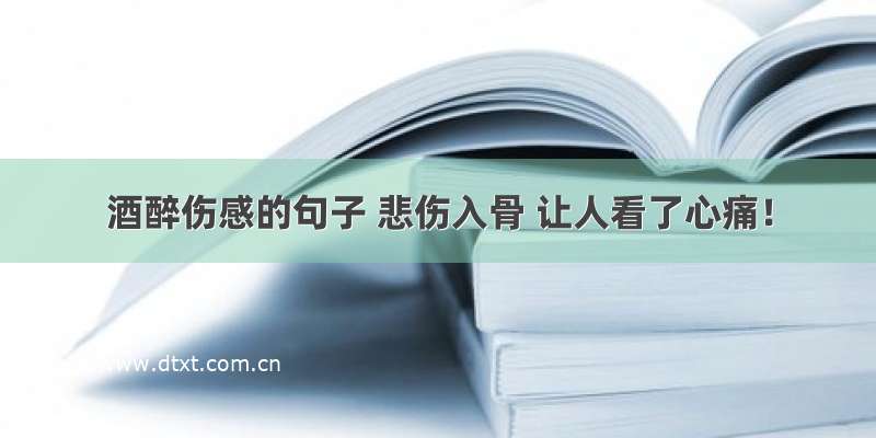 酒醉伤感的句子 悲伤入骨 让人看了心痛！