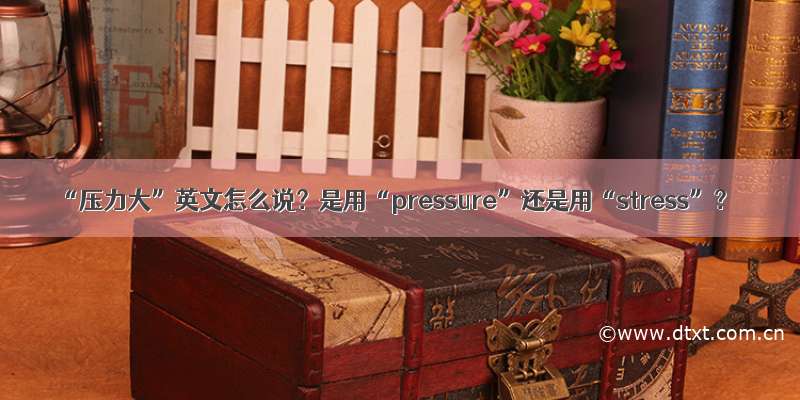 “压力大”英文怎么说？是用“pressure”还是用“stress”？