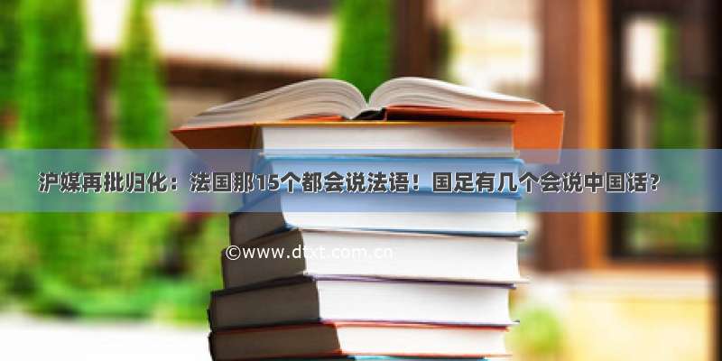 沪媒再批归化：法国那15个都会说法语！国足有几个会说中国话？