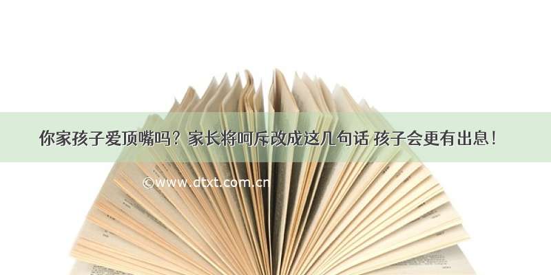 你家孩子爱顶嘴吗？家长将呵斥改成这几句话 孩子会更有出息！