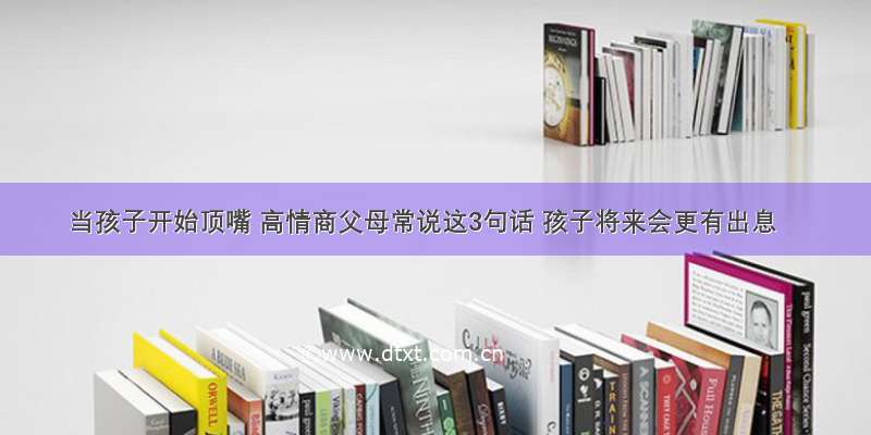 当孩子开始顶嘴 高情商父母常说这3句话 孩子将来会更有出息