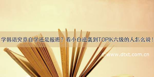 学韩语究竟自学还是报班？看小白逆袭到TOPIK六级的人怎么说！