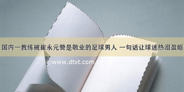 国内一教练被崔永元赞是敬业的足球男人 一句话让球迷热泪盈眶