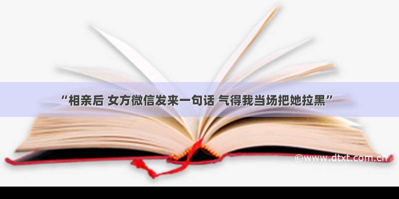 “相亲后 女方微信发来一句话 气得我当场把她拉黑”