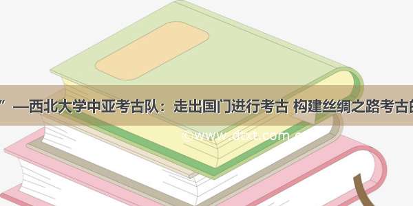 “三秦楷模”—西北大学中亚考古队：走出国门进行考古 构建丝绸之路考古的中国话语权