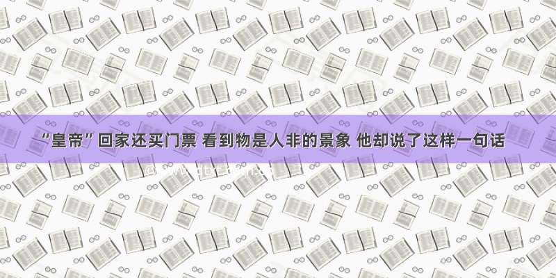 “皇帝”回家还买门票 看到物是人非的景象 他却说了这样一句话