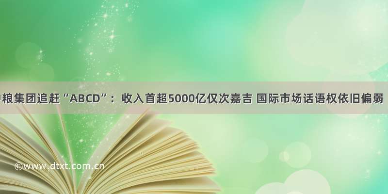 中粮集团追赶“ABCD”：收入首超5000亿仅次嘉吉 国际市场话语权依旧偏弱