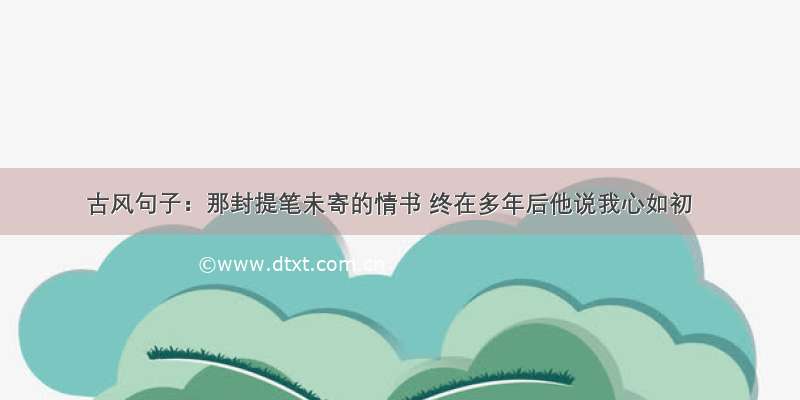 古风句子：那封提笔未寄的情书 终在多年后他说我心如初