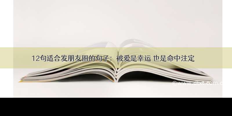 12句适合发朋友圈的句子：被爱是幸运 也是命中注定