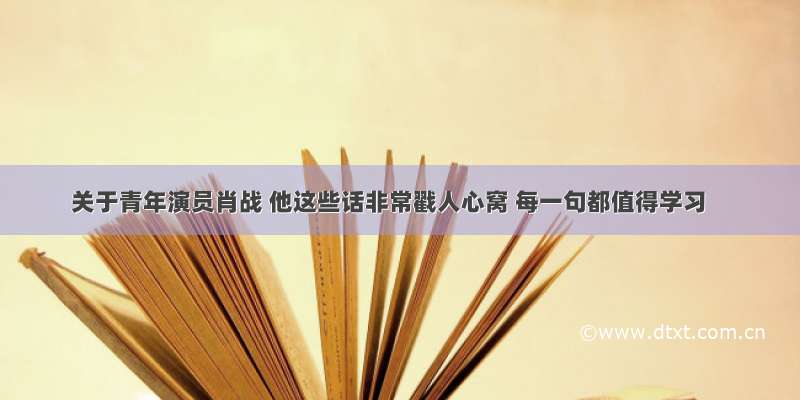 关于青年演员肖战 他这些话非常戳人心窝 每一句都值得学习