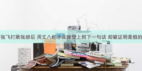 张飞打败张郃后 用丈八蛇矛在崖壁上刻下一句话 却被证明是假的