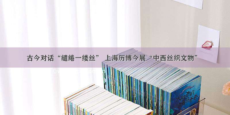 古今对话“缱绻一缕丝” 上海历博今展“中西丝织文物”