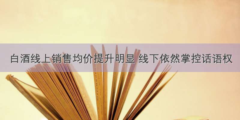 白酒线上销售均价提升明显 线下依然掌控话语权