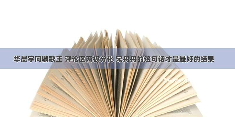 华晨宇问鼎歌王 评论区两极分化 宋丹丹的这句话才是最好的结果