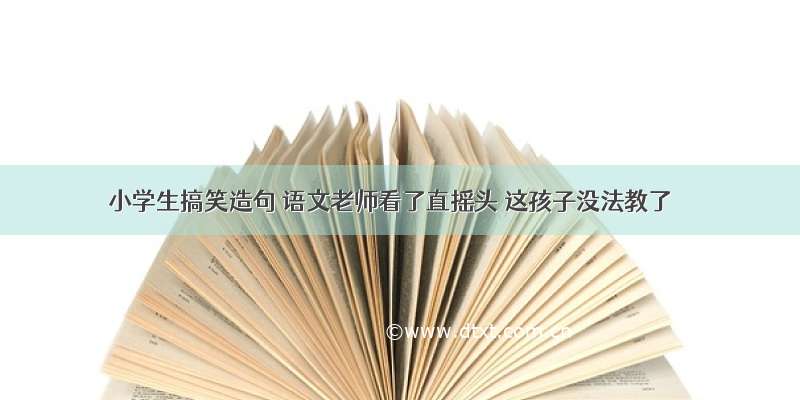 小学生搞笑造句 语文老师看了直摇头 这孩子没法教了