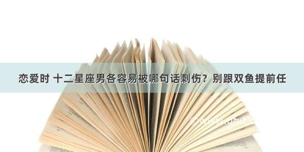 恋爱时 十二星座男各容易被哪句话刺伤？别跟双鱼提前任