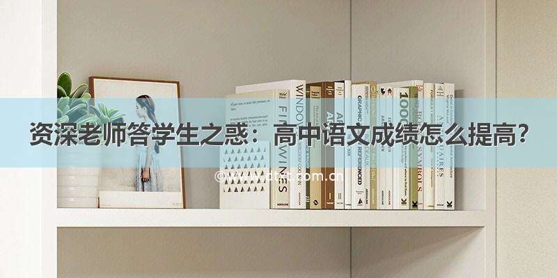 资深老师答学生之惑：高中语文成绩怎么提高？